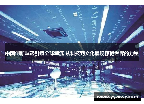 中国创新崛起引领全球潮流 从科技到文化展现惊艳世界的力量