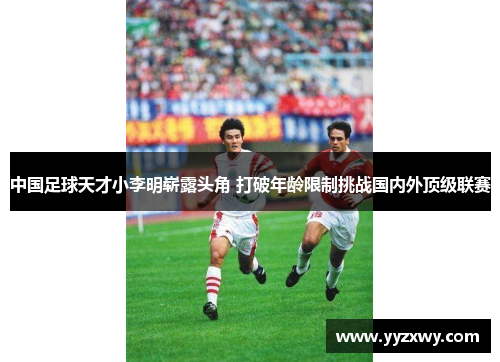 中国足球天才小李明崭露头角 打破年龄限制挑战国内外顶级联赛